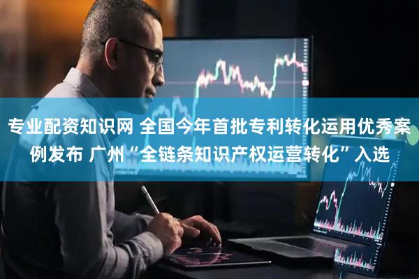 专业配资知识网 全国今年首批专利转化运用优秀案例发布 广州“全链条知识产权运营转化”入选