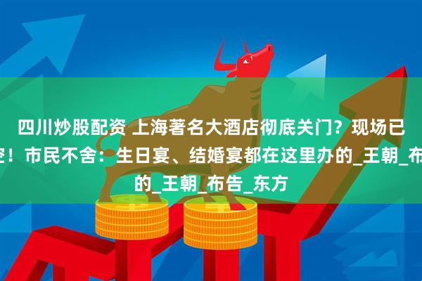 四川炒股配资 上海著名大酒店彻底关门？现场已人去楼空！市民不舍：生日宴、结婚宴都在这里办的_王朝_布告_东方