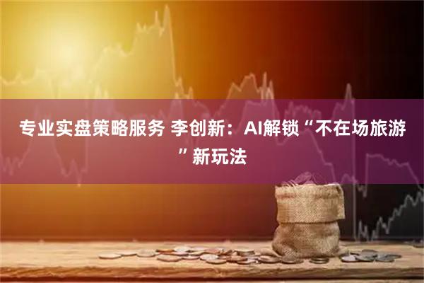 专业实盘策略服务 李创新：AI解锁“不在场旅游”新玩法