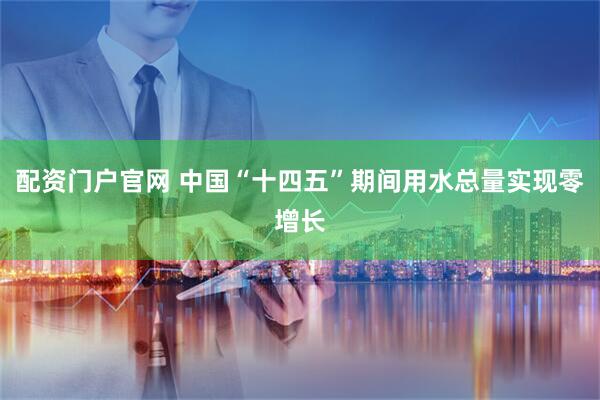 配资门户官网 中国“十四五”期间用水总量实现零增长